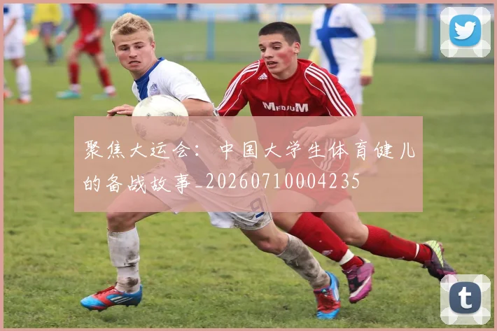 聚焦大运会:中国大学生体育健儿的备战故事_20260710004235