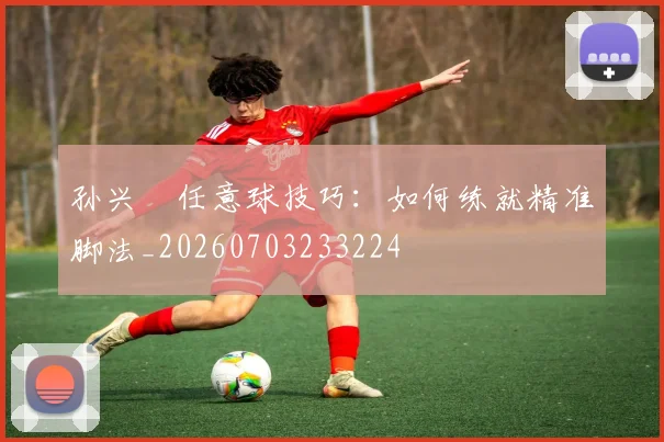 孙兴慜任意球技巧：如何练就精准脚法_20260703233224