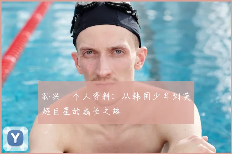 孙兴慜个人资料：从韩国少年到英超巨星的成长之路