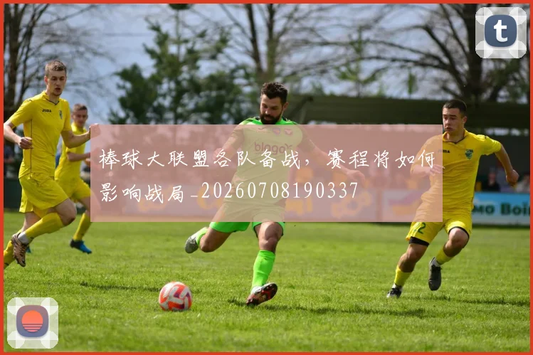 棒球大联盟各队备战,赛程将如何影响战局_20260708190337